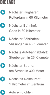 DIE LAGE  	Nchster Flughafen:  	Rotterdam in 60 Kilometer  	Nchster Bahnhof:  	Goes in 30 Kilometer  	Nchster Fhrhafen:  	Vlissingen in 45 Kilometer  	Nchste Autobahnabfahrt:  	Steebergen in 25 Kilometer  	Nchster Strand:  	am Strand in 300 Meter  	Nchstes Restaurant:  	1 Kilometer im Zentrum  	Auto empfohlen